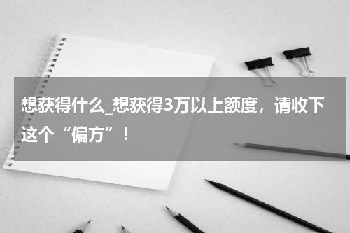 想获得什么_想获得3万以上额度，请收下这个“偏方”！