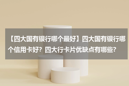 【四大国有银行哪个最好】四大国有银行哪个信用卡好？四大行卡片优缺点有哪些?