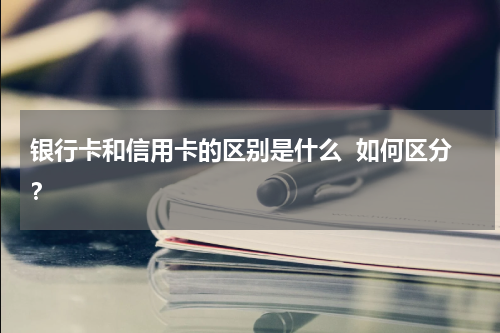 银行卡和信用卡的区别是什么  如何区分？