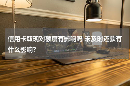 信用卡取现对额度有影响吗 未及时还款有什么影响？