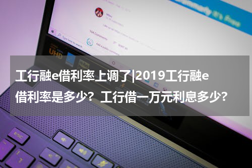 工行融e借利率上调了|2019工行融e借利率是多少?  工行借一万元利息多少?