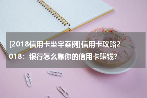 [2018信用卡坐牢案例]信用卡攻略2018：银行怎么靠你的信用卡赚钱？