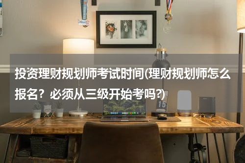 投资理财规划师考试时间(理财规划师怎么报名？必须从三级开始考吗?)