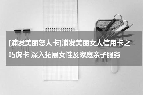 [浦发美丽怒人卡]浦发美丽女人信用卡之巧虎卡 深入拓展女性及家庭亲子服务