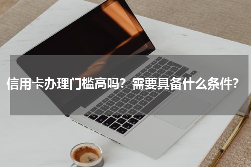 信用卡办理门槛高吗？需要具备什么条件？