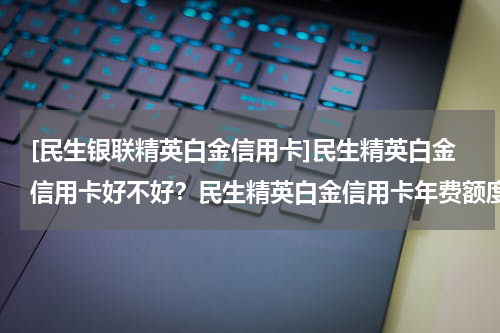 [民生银联精英白金信用卡]民生精英白金信用卡好不好？民生精英白金信用卡年费额度
