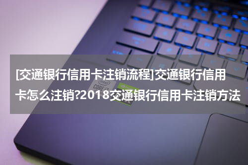 [交通银行信用卡注销流程]交通银行信用卡怎么注销?2018交通银行信用卡注销方法