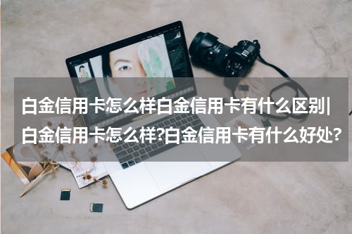 白金信用卡怎么样白金信用卡有什么区别|白金信用卡怎么样?白金信用卡有什么好处?