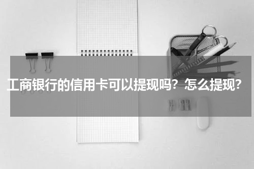 工商银行的信用卡可以提现吗？怎么提现？