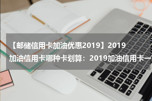 【邮储信用卡加油优惠2019】2019加油信用卡哪种卡划算：2019加油信用卡一览