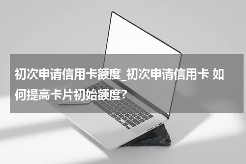初次申请信用卡额度_初次申请信用卡 如何提高卡片初始额度?