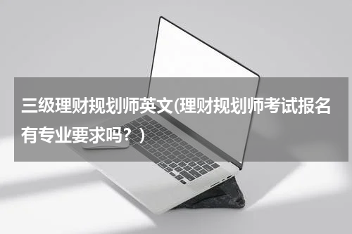 三级理财规划师英文(理财规划师考试报名有专业要求吗？)