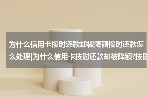 为什么信用卡按时还款却被降额按时还款怎么处理|为什么信用卡按时还款却被降额?按时还款怎么还有利息?