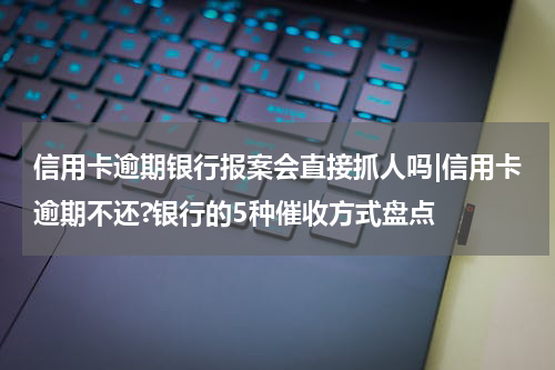 信用卡逾期银行报案会直接抓人吗|信用卡逾期不还?银行的5种催收方式盘点