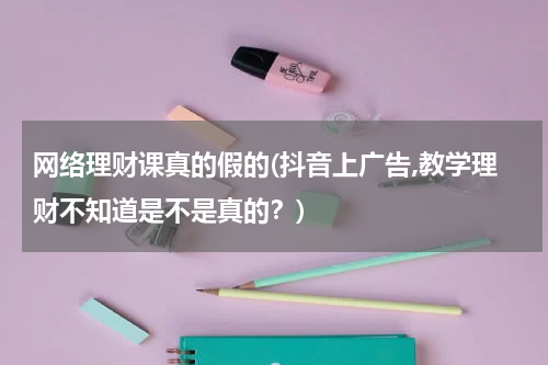 网络理财课真的假的(抖音上广告,教学理财不知道是不是真的？)