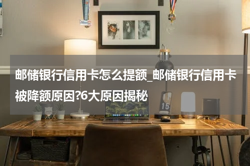 邮储银行信用卡怎么提额_邮储银行信用卡被降额原因?6大原因揭秘