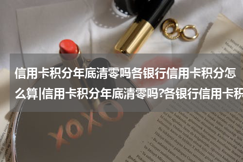 信用卡积分年底清零吗各银行信用卡积分怎么算|信用卡积分年底清零吗?各银行信用卡积分怎么兑换?(攻略)