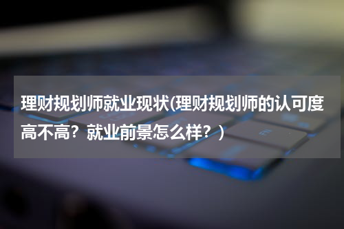 理财规划师就业现状(理财规划师的认可度高不高？就业前景怎么样？)