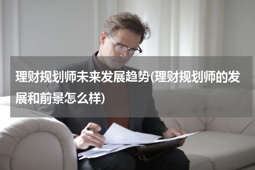 理财规划师未来发展趋势(理财规划师的发展和前景怎么样)