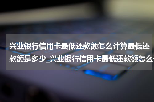 兴业银行信用卡最低还款额怎么计算最低还款额是多少_兴业银行信用卡最低还款额怎么计算?最低还款额是多少