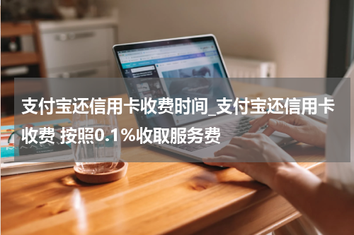 支付宝还信用卡收费时间_支付宝还信用卡收费 按照0.1%收取服务费