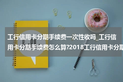 工行信用卡分期手续费一次性收吗_工行信用卡分期手续费怎么算?2018工行信用卡分期手续费