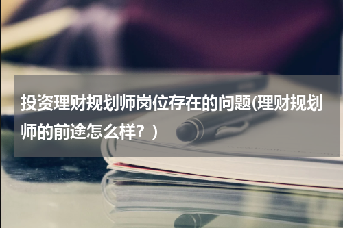 投资理财规划师岗位存在的问题(理财规划师的前途怎么样？)