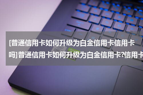 [普通信用卡如何升级为白金信用卡信用卡吗]普通信用卡如何升级为白金信用卡?信用卡升级技巧攻略