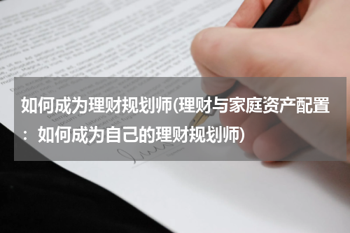 如何成为理财规划师(理财与家庭资产配置：如何成为自己的理财规划师)