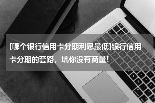 [哪个银行信用卡分期利息最低]银行信用卡分期的套路，坑你没有商量！