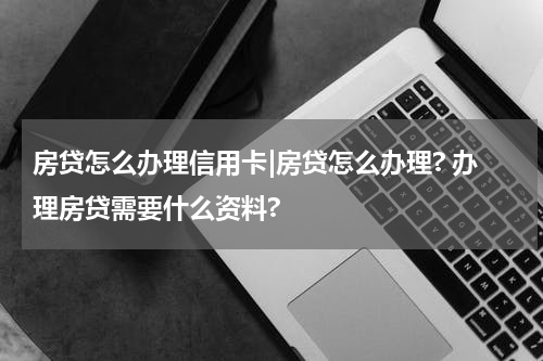 房贷怎么办理信用卡|房贷怎么办理? 办理房贷需要什么资料?