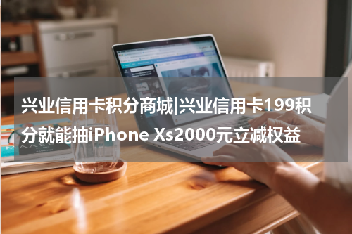 兴业信用卡积分商城|兴业信用卡199积分就能抽iPhone Xs2000元立减权益