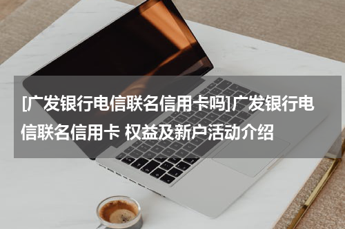 [广发银行电信联名信用卡吗]广发银行电信联名信用卡 权益及新户活动介绍