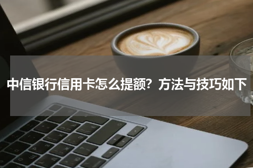 中信银行信用卡怎么提额？方法与技巧如下
