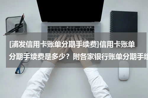 [浦发信用卡账单分期手续费]信用卡账单分期手续费是多少？附各家银行账单分期手续