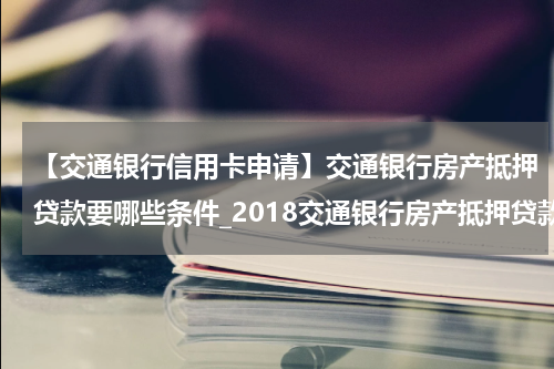 【交通银行信用卡申请】交通银行房产抵押贷款要哪些条件_2018交通银行房产抵押贷款