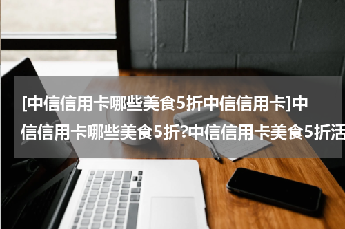 [中信信用卡哪些美食5折中信信用卡]中信信用卡哪些美食5折?中信信用卡美食5折活动