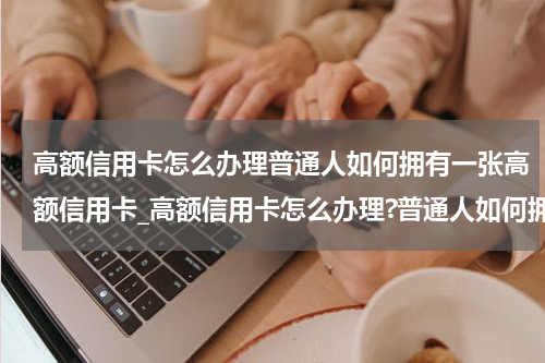 高额信用卡怎么办理普通人如何拥有一张高额信用卡_高额信用卡怎么办理?普通人如何拥有一张高额信用卡?