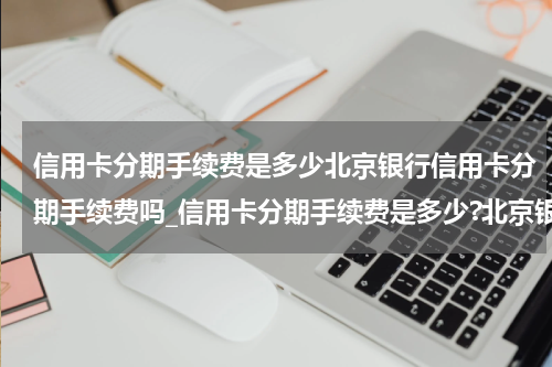 信用卡分期手续费是多少北京银行信用卡分期手续费吗_信用卡分期手续费是多少?北京银行信用卡分期手续费一览