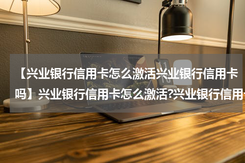 【兴业银行信用卡怎么激活兴业银行信用卡吗】兴业银行信用卡怎么激活?兴业银行信用卡激活方法
