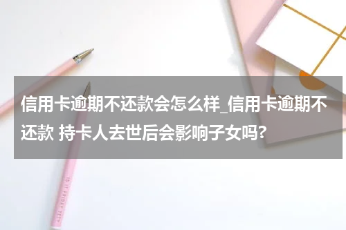 信用卡逾期不还款会怎么样_信用卡逾期不还款 持卡人去世后会影响子女吗?