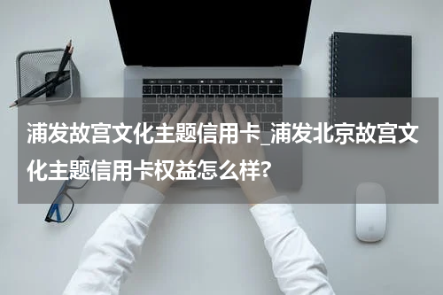 浦发故宫文化主题信用卡_浦发北京故宫文化主题信用卡权益怎么样?