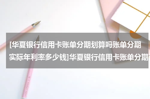 [华夏银行信用卡账单分期划算吗账单分期实际年利率多少钱]华夏银行信用卡账单分期划算吗?账单分期实际年利率多少?