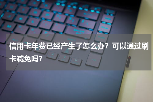信用卡年费已经产生了怎么办？可以通过刷卡减免吗？