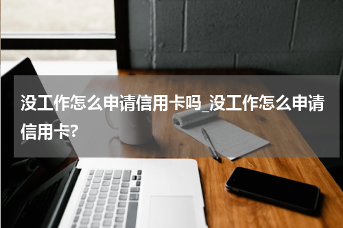 没工作怎么申请信用卡吗_没工作怎么申请信用卡?