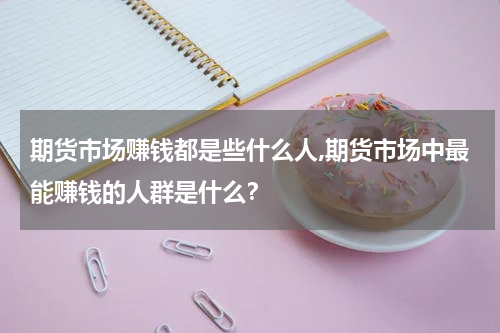 期货市场赚钱都是些什么人,期货市场中最能赚钱的人群是什么？