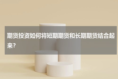 期货投资如何将短期期货和长期期货结合起来？