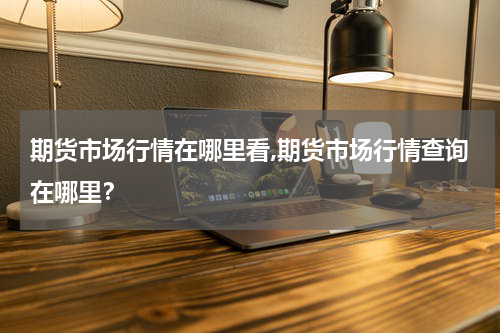期货市场行情在哪里看,期货市场行情查询在哪里？