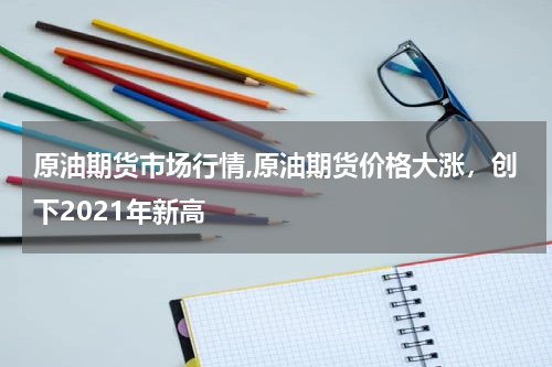 原油期货市场行情,原油期货价格大涨，创下2021年新高