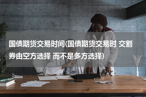 国债期货交易时间(国债期货交易时 交割券由空方选择 而不是多方选择)